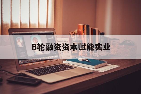 金华市B轮融资资本赋能实业(b轮融资公司值得工作吗)